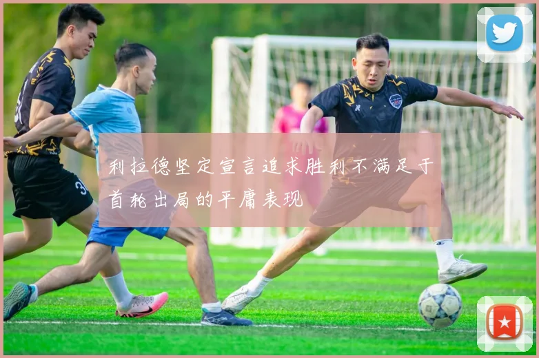 利拉德坚定宣言追求胜利不满足于首轮出局的平庸表现
