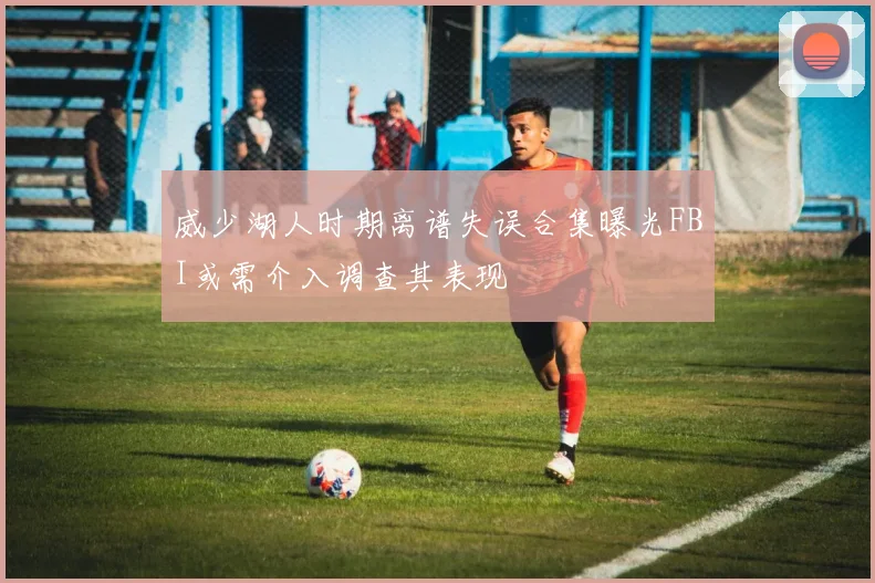威少湖人时期离谱失误合集曝光FBI或需介入调查其表现