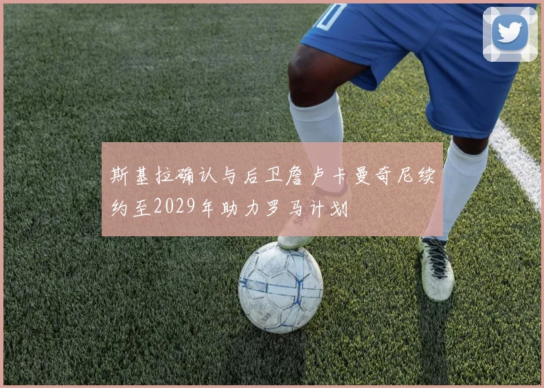 斯基拉确认与后卫詹卢卡曼奇尼续约至2029年助力罗马计划