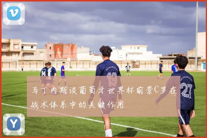 马丁内斯谈葡萄牙世界杯前景C罗在战术体系中的关键作用