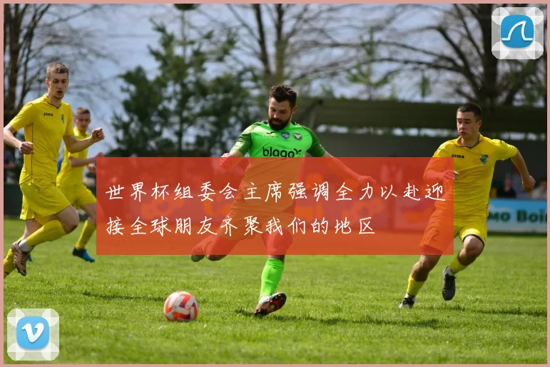 世界杯组委会主席强调全力以赴迎接全球朋友齐聚我们的地区