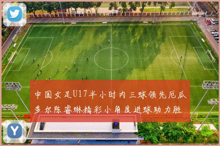 中国女足U17半小时内三球领先厄瓜多尔陈睿琳精彩小角度进球助力胜利