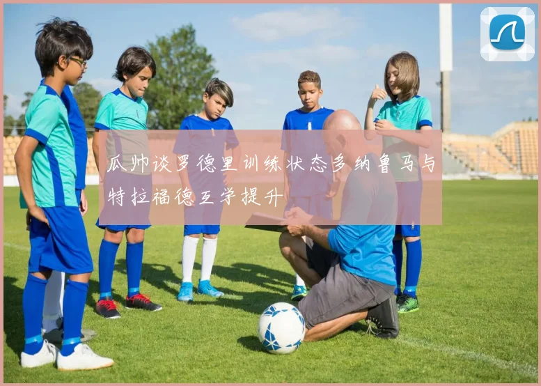 瓜帅谈罗德里训练状态多纳鲁马与特拉福德互学提升