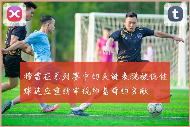 穆雷在系列赛中的关键表现被低估球迷应重新审视约基奇的贡献