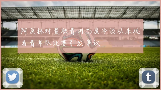 阿莫林对曼联青训态度冷淡从未观看青年队比赛引发争议