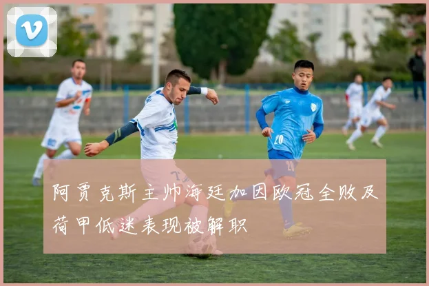 阿贾克斯主帅海廷加因欧冠全败及荷甲低迷表现被解职