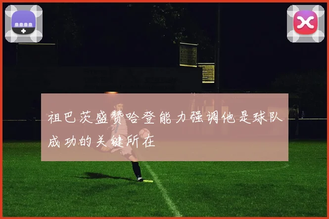 祖巴茨盛赞哈登能力强调他是球队成功的关键所在