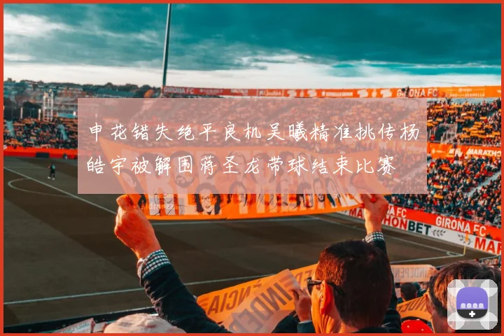 申花错失绝平良机吴曦精准挑传杨皓宇被解围蒋圣龙带球结束比赛