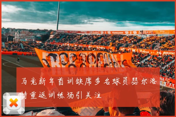 马竞新年首训缺席多名球员瑟尔洛特重返训练场引关注